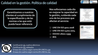 Calidad en la gestión. Política de calidad
                                                  Nos esforzamos cada día
             .
    Garantizamos a nuestros                       en mejorar la capacidad en
   clientes el cumplimiento de                    la gestión, cuidando cada
     la especificación y de las                   uno de los procesos que
       normas a las que está                      afectan al servicio:
      pueda hacer referencia
                                                      UNE EN ISO 9001:2008
                                                      UNE EN ISO 14001:2004
                                                      OSHAS 18001:1999
                                                      IRIS


         Certificación UL cuadros eléctricos
         Certificación UL cableados
         Ensayo de cuadros según norma EN-UNE 61.439
         Ensayo de cuadros según norma EN-UNE 60.204
 