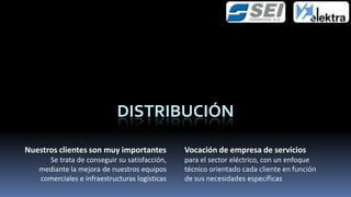 DISTRIBUCIÓN

Nuestros clientes son muy importantes          Vocación de empresa de servicios
     Se trata de conseguir su satisfacción,    para el sector eléctrico, con un enfoque
   mediante la mejora de nuestros equipos      técnico orientado cada cliente en función
   comerciales e infraestructuras logísticas   de sus necesidades específicas
 