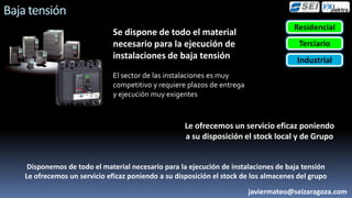 Baja tensión
                                                                                      Residencial
                               Se dispone de todo el material
                               necesario para la ejecución de                           Terciario
                               instalaciones de baja tensión                           Industrial
                               El sector de las instalaciones es muy
                               competitivo y requiere plazos de entrega
                               y ejecución muy exigentes



                                                     Le ofrecemos un servicio eficaz poniendo
                                                     a su disposición el stock local y de Grupo


     Disponemos de todo el material necesario para la ejecución de instalaciones de baja tensión
    Le ofrecemos un servicio eficaz poniendo a su disposición el stock de los almacenes del grupo
                                                                          javiermateo@seizaragoza.com
 