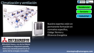 Climatización y ventilación
                                                                       Residencial
                                                                        Terciario
                                                                        Industrial


                                       Nuestro expertos están en
                                       permanente formación en
                                       normativa
                                       específica, Código Técnico y
                                       Eficiencia Energética


Mitsubishi Heavy, uno de los líderes
 mundiales en maquinaria pesada,
tiene una creciente presencia en el
 sector de las energías renovables.                        vicentepina@seizaragoza.com
 
