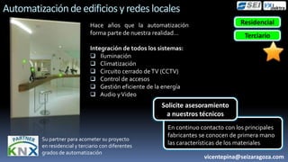Automatización de edificios y redes locales
                              Hace años que la automatización                        Residencial
                              forma parte de nuestra realidad…                        Terciario
                              Integración de todos los sistemas:
                               Iluminación
                               Climatización
                               Circuito cerrado de TV (CCTV)
                               Control de accesos
                               Gestión eficiente de la energía
                               Audio y Video
                                                        Solicite asesoramiento
                                                         a nuestros técnicos
                                                          En continuo contacto con los principales
                                                          fabricantes se conocen de primera mano
         Su partner para acometer su proyecto
         en residencial y terciario con diferentes        las características de los materiales
         grados de automatización
                                                                       vicentepina@seizaragoza.com
 
