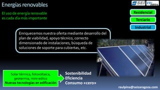 Energías renovables
El uso de energía renovable                                              Residencial
es cada día más importante                                                Terciario
                                                                          Industrial
          Enriquecemos nuestra oferta mediante desarrollo del
          plan de viabilidad, apoyo técnico, correcto
          dimensionado de instalaciones, búsqueda de
          soluciones de soporte para cubiertas, etc.




    Solar térmica, fotovoltaica,     Sostenibilidad
      geotermia, mini-eólico         Eficiencia
 Nuevas tecnologías en edificación   Consumo «cero»
                                                                raulpina@seizaragoza.com
 