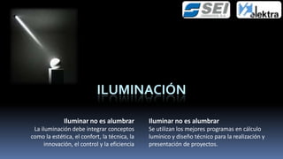 ILUMINACIÓN

              Iluminar no es alumbrar          Iluminar no es alumbrar
 La iluminación debe integrar conceptos        Se utilizan los mejores programas en cálculo
como la estética, el confort, la técnica, la   lumínico y diseño técnico para la realización y
      innovación, el control y la eficiencia   presentación de proyectos.
 