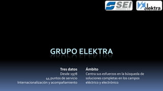 GRUPO ELEKTRA

                            Tres datos     Ámbito
                            Desde 1978     Centra sus esfuerzos en la búsqueda de
                   44 puntos de servicio   soluciones completas en los campos
Internacionalización y acompañamiento      eléctrico y electrónico
 