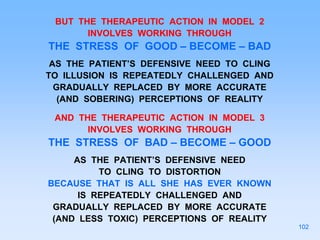 BUT THE THERAPEUTIC ACTION IN MODEL 2
INVOLVES WORKING THROUGH
THE STRESS OF GOOD – BECOME – BAD
AS THE PATIENT’S DEFENSIVE NEED TO CLING
TO ILLUSION IS REPEATEDLY CHALLENGED AND
GRADUALLY REPLACED BY MORE ACCURATE
(AND SOBERING) PERCEPTIONS OF REALITY
AND THE THERAPEUTIC ACTION IN MODEL 3
INVOLVES WORKING THROUGH
THE STRESS OF BAD – BECOME – GOOD
AS THE PATIENT’S DEFENSIVE NEED
TO CLING TO DISTORTION
BECAUSE THAT IS ALL SHE HAS EVER KNOWN
IS REPEATEDLY CHALLENGED AND
GRADUALLY REPLACED BY MORE ACCURATE
(AND LESS TOXIC) PERCEPTIONS OF REALITY
102
 