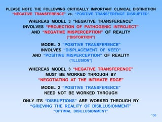 PLEASE NOTE THE FOLLOWING CRITICALLY IMPORTANT CLINICAL DISTINCTION
“NEGATIVE TRANSFERENCE” vs. “POSITIVE TRANSFERENCE DISRUPTED”
WHEREAS MODEL 3 “NEGATIVE TRANSFERENCE”
INVOLVES “PROJECTION OF PATHOGENIC INTROJECT”
AND “NEGATIVE MISPERCEPTION” OF REALITY
(“DISTORTION”)
MODEL 2 “POSITIVE TRANSFERENCE”
INVOLVES “DISPLACEMENT OF NEED”
AND “POSITIVE MISPERCEPTION” OF REALITY
(“ILLUSION”)
WHEREAS MODEL 3 “NEGATIVE TRANSFERENCE”
MUST BE WORKED THROUGH BY
“NEGOTIATING AT THE INTIMATE EDGE”
MODEL 2 “POSITIVE TRANSFERENCE”
NEED NOT BE WORKED THROUGH
ONLY ITS “DISRUPTIONS” ARE WORKED THROUGH BY
“GRIEVING THE REALITY OF DISILLUSIONMENT”
“OPTIMAL DISILLUSIONMENT”
106
 