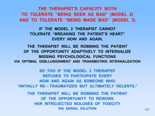 THE THERAPIST’S CAPACITY BOTH
TO TOLERATE “BEING SEEN AS BAD” (MODEL 2)
AND TO TOLERATE “BEING MADE BAD” (MODEL 3)
IF THE MODEL 2 THERAPIST CANNOT
TOLERATE “BREAKING THE PATIENT’S HEART”
EVERY NOW AND AGAIN,
THE THERAPIST WILL BE ROBBING THE PATIENT
OF THE OPPORTUNITY ADAPTIVELY TO INTERNALIZE
MISSING PSYCHOLOGICAL FUNCTIONS
VIA OPTIMAL DISILLUSIONMENT AND TRANSMUTING INTERNALIZATION
SO TOO IF THE MODEL 3 THERAPIST
REFUSES TO PARTICIPATE EVERY
NOW AND AGAIN AS SOMEONE WHO
“INITIALLY RE – TRAUMATIZES BUT ULTIMATELY RELENTS,”
THE THERAPIST WILL BE ROBBING THE PATIENT
OF THE OPPORTUNITY TO REWORK
HER INTROJECTED BOLUSES OF TOXICITY
VIA SERIAL DILUTION 107
 