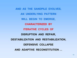 AND AS THE SANDPILE EVOLVES,
AN UNDERLYING PATTERN
WILL BEGIN TO EMERGE,
CHARACTERIZED BY
ITERATIVE CYCLES OF
DISRUPTION AND REPAIR,
DESTABILIZATION AND RESTABILIZATION,
DEFENSIVE COLLAPSE
AND ADAPTIVE RECONSTITUTION …
11
 