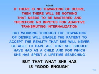 AGAIN
IF THERE IS NO THWARTING OF DESIRE,
THEN THERE WILL BE NOTHING
THAT NEEDS TO BE MASTERED AND
THEREFORE NO IMPETUS FOR ADAPTIVE
TRANSMUTING INTERNALIZATION
BUT WORKING THROUGH THE THWARTING
OF DESIRE WILL ENABLE THE PATIENT TO
ACCEPT THE REALITY THAT SHE WILL NEVER
BE ABLE TO HAVE ALL THAT SHE SHOULD
HAVE HAD AS A CHILD AND FOR WHICH
SHE HAS SPENT A LIFETIME SEARCHING
BUT THAT WHAT SHE HAS
IS “GOOD ENOUGH”
113
 