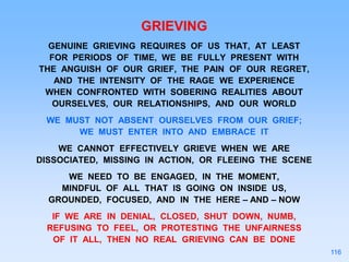 GRIEVING
GENUINE GRIEVING REQUIRES OF US THAT, AT LEAST
FOR PERIODS OF TIME, WE BE FULLY PRESENT WITH
THE ANGUISH OF OUR GRIEF, THE PAIN OF OUR REGRET,
AND THE INTENSITY OF THE RAGE WE EXPERIENCE
WHEN CONFRONTED WITH SOBERING REALITIES ABOUT
OURSELVES, OUR RELATIONSHIPS, AND OUR WORLD
WE MUST NOT ABSENT OURSELVES FROM OUR GRIEF;
WE MUST ENTER INTO AND EMBRACE IT
WE CANNOT EFFECTIVELY GRIEVE WHEN WE ARE
DISSOCIATED, MISSING IN ACTION, OR FLEEING THE SCENE
WE NEED TO BE ENGAGED, IN THE MOMENT,
MINDFUL OF ALL THAT IS GOING ON INSIDE US,
GROUNDED, FOCUSED, AND IN THE HERE – AND – NOW
IF WE ARE IN DENIAL, CLOSED, SHUT DOWN, NUMB,
REFUSING TO FEEL, OR PROTESTING THE UNFAIRNESS
OF IT ALL, THEN NO REAL GRIEVING CAN BE DONE
116
 
