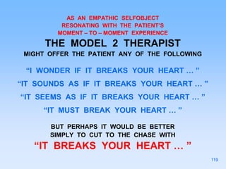 AS AN EMPATHIC SELFOBJECT
RESONATING WITH THE PATIENT’S
MOMENT – TO – MOMENT EXPERIENCE
THE MODEL 2 THERAPIST
MIGHT OFFER THE PATIENT ANY OF THE FOLLOWING
“I WONDER IF IT BREAKS YOUR HEART … ”
“IT SOUNDS AS IF IT BREAKS YOUR HEART … ”
“IT SEEMS AS IF IT BREAKS YOUR HEART … ”
“IT MUST BREAK YOUR HEART … ”
BUT PERHAPS IT WOULD BE BETTER
SIMPLY TO CUT TO THE CHASE WITH
“IT BREAKS YOUR HEART … ”
119
 