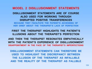 MODEL 2 DISILLUSIONMENT STATEMENTS
DISILLUSIONMENT STATEMENTS ARE OF COURSE
ALSO USED FOR WORKING THROUGH
DISRUPTED POSITIVE TRANSFERENCES
BECAUSE THEY FACILITATE THE PATIENT’S ACCESSING OF
HER GRIEF ABOUT THE THERAPIST’S LACK OF PERFECTION
FIRST THE THERAPIST HIGHLIGHTS THE PATIENT’S
ILLUSIONS ABOUT THE THERAPIST’S PERFECTION
AND THEN THE THERAPIST RESONATES EMPATHICALLY
WITH THE PATIENT’S EXPERIENCE OF DISILLUSIONMENT
DISAPPOINTMENT IN THE FACE OF THE THERAPIST’S IMPERFECTIONS
DISILLUSIONMENT STATEMENTS CAN THEREFORE BE
USED TO HIGHLIGHT THE DISCREPANCY BETWEEN
THE ILLUSION OF THE THERAPIST AS INFALLIBLE
AND THE REALITY OF THE THERAPIST AS FALLIBLE
124
 
