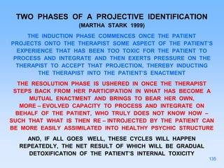 TWO PHASES OF A PROJECTIVE IDENTIFICATION
(MARTHA STARK 1999)
THE INDUCTION PHASE COMMENCES ONCE THE PATIENT
PROJECTS ONTO THE THERAPIST SOME ASPECT OF THE PATIENT’S
EXPERIENCE THAT HAS BEEN TOO TOXIC FOR THE PATIENT TO
PROCESS AND INTEGRATE AND THEN EXERTS PRESSURE ON THE
THERAPIST TO ACCEPT THAT PROJECTION, THEREBY INDUCTING
THE THERAPIST INTO THE PATIENT’S ENACTMENT
THE RESOLUTION PHASE IS USHERED IN ONCE THE THERAPIST
STEPS BACK FROM HER PARTICIPATION IN WHAT HAS BECOME A
MUTUAL ENACTMENT AND BRINGS TO BEAR HER OWN,
MORE – EVOLVED CAPACITY TO PROCESS AND INTEGRATE ON
BEHALF OF THE PATIENT, WHO TRULY DOES NOT KNOW HOW –
SUCH THAT WHAT IS THEN RE – INTROJECTED BY THE PATIENT CAN
BE MORE EASILY ASSIMILATED INTO HEALTHY PSYCHIC STRUCTURE
AND, IF ALL GOES WELL, THESE CYCLES WILL HAPPEN
REPEATEDLY, THE NET RESULT OF WHICH WILL BE GRADUAL
DETOXIFICATION OF THE PATIENT’S INTERNAL TOXICITY
135
 