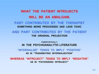 WHAT THE PATIENT INTROJECTS
WILL BE AN AMALGAM,
PART CONTRIBUTED BY THE THERAPIST
SOMETHING MORE PROCESSED AND LESS TOXIC
AND PART CONTRIBUTED BY THE PATIENT
THE ORIGINAL PROJECTION
PARENTHETICALLY
IN THE PSYCHOANALYTIC LITERATURE
“INTERNALIZE” TENDS TO IMPLY “POSITIVE”
AS IN “TRANSMUTING INTERNALIZATION”
WHEREAS “INTROJECT” TENDS TO IMPLY “NEGATIVE”
AS IN “PATHOGENIC INTROJECT”
137
 