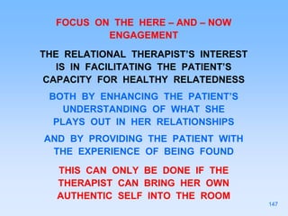 FOCUS ON THE HERE – AND – NOW
ENGAGEMENT
THE RELATIONAL THERAPIST’S INTEREST
IS IN FACILITATING THE PATIENT’S
CAPACITY FOR HEALTHY RELATEDNESS
BOTH BY ENHANCING THE PATIENT’S
UNDERSTANDING OF WHAT SHE
PLAYS OUT IN HER RELATIONSHIPS
AND BY PROVIDING THE PATIENT WITH
THE EXPERIENCE OF BEING FOUND
THIS CAN ONLY BE DONE IF THE
THERAPIST CAN BRING HER OWN
AUTHENTIC SELF INTO THE ROOM
147
 