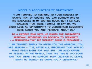 MODEL 3 ACCOUNTABILITY STATEMENTS
“I AM TEMPTED TO RESPOND TO YOUR REQUEST BY
SAYING THAT OF COURSE YOU CAN BORROW ONE OF
THE MAGAZINES IN MY WAITING ROOM, BUT I AM ALSO
REALIZING THAT WERE I SIMPLY TO SAY OK, WE
MIGHT LOSE AN OPPORTUNITY TO UNDERSTAND SOMETHING
MORE ABOUT YOU AND, PERHAPS, ABOUT US.”
TO A PATIENT WHO SAYS HE WANTS THE THERAPIST’S
APPROVAL REGARDING HIS DECISION TO TERMINATE
– A TERMINATION THAT THE THERAPIST THINKS IS PREMATURE –
“I AM TEMPTED SIMPLY TO OFFER YOU THE APPROVAL YOU
ARE SEEKING – IT IS, AFTER ALL, IMPORTANT THAT YOU DO
WHAT FEELS RIGHT FOR YOU. BUT I AM ALSO AWARE
OF FEELING, WITHIN MYSELF, THAT THE TIME IS TOO SOON
AND THAT WERE I TO SUPPORT YOUR DECISION TO LEAVE,
I MIGHT ULTIMATELY BE DOING YOU A DISSERVICE.”
152
 