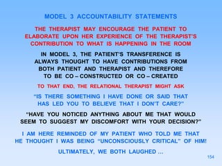 MODEL 3 ACCOUNTABILITY STATEMENTS
THE THERAPIST MAY ENCOURAGE THE PATIENT TO
ELABORATE UPON HER EXPERIENCE OF THE THERAPIST’S
CONTRIBUTION TO WHAT IS HAPPENING IN THE ROOM
IN MODEL 3, THE PATIENT’S TRANSFERENCE IS
ALWAYS THOUGHT TO HAVE CONTRIBUTIONS FROM
BOTH PATIENT AND THERAPIST AND THEREFORE
TO BE CO – CONSTRUCTED OR CO – CREATED
TO THAT END, THE RELATIONAL THERAPIST MIGHT ASK
“IS THERE SOMETHING I HAVE DONE OR SAID THAT
HAS LED YOU TO BELIEVE THAT I DON’T CARE?”
“HAVE YOU NOTICED ANYTHING ABOUT ME THAT WOULD
SEEM TO SUGGEST MY DISCOMFORT WITH YOUR DECISION?”
I AM HERE REMINDED OF MY PATIENT WHO TOLD ME THAT
HE THOUGHT I WAS BEING “UNCONSCIOUSLY CRITICAL” OF HIM!
ULTIMATELY, WE BOTH LAUGHED …
154
 