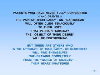PATIENTS WHO HAVE NEVER FULLY CONFRONTED
– AND GRIEVED –
THE PAIN OF THEIR EARLY – ON HEARTBREAK
WILL OFTEN CLING TENACIOUSLY
TO THEIR HOPE
THAT PERHAPS SOMEDAY
THE “OBJECT OF THEIR DESIRE”
WILL BE FORTHCOMING
BUT THERE ARE OTHERS WHO
IN THE AFTERMATH OF THEIR EARLY – ON HEARTBREAK
WILL FIND THEMSELVES
WITHDRAWING COMPLETELY
FROM THE “WORLD OF OBJECTS” –
THEIR HEART SHATTERED
161
 