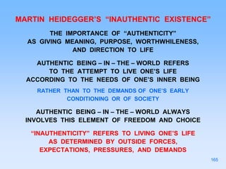MARTIN HEIDEGGER’S “INAUTHENTIC EXISTENCE”
THE IMPORTANCE OF “AUTHENTICITY”
AS GIVING MEANING, PURPOSE, WORTHWHILENESS,
AND DIRECTION TO LIFE
AUTHENTIC BEING – IN – THE – WORLD REFERS
TO THE ATTEMPT TO LIVE ONE’S LIFE
ACCORDING TO THE NEEDS OF ONE’S INNER BEING
RATHER THAN TO THE DEMANDS OF ONE’S EARLY
CONDITIONING OR OF SOCIETY
AUTHENTIC BEING – IN – THE – WORLD ALWAYS
INVOLVES THIS ELEMENT OF FREEDOM AND CHOICE
“INAUTHENTICITY” REFERS TO LIVING ONE’S LIFE
AS DETERMINED BY OUTSIDE FORCES,
EXPECTATIONS, PRESSURES, AND DEMANDS
165
 