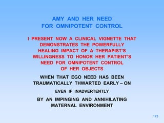 AMY AND HER NEED
FOR OMNIPOTENT CONTROL
I PRESENT NOW A CLINICAL VIGNETTE THAT
DEMONSTRATES THE POWERFULLY
HEALING IMPACT OF A THERAPIST’S
WILLINGNESS TO HONOR HER PATIENT’S
NEED FOR OMNIPOTENT CONTROL
OF HER OBJECTS
WHEN THAT EGO NEED HAS BEEN
TRAUMATICALLY THWARTED EARLY – ON
EVEN IF INADVERTENTLY
BY AN IMPINGING AND ANNIHILATING
MATERNAL ENVIRONMENT
173
 