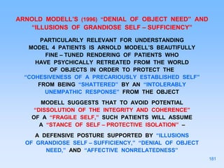 ARNOLD MODELL’S (1996) “DENIAL OF OBJECT NEED” AND
“ILLUSIONS OF GRANDIOSE SELF – SUFFICIENCY”
PARTICULARLY RELEVANT FOR UNDERSTANDING
MODEL 4 PATIENTS IS ARNOLD MODELL’S BEAUTIFULLY
FINE – TUNED RENDERING OF PATIENTS WHO
HAVE PSYCHICALLY RETREATED FROM THE WORLD
OF OBJECTS IN ORDER TO PROTECT THE
“COHESIVENESS OF A PRECARIOUSLY ESTABLISHED SELF”
FROM BEING “SHATTERED” BY AN “INTOLERABLY
UNEMPATHIC RESPONSE” FROM THE OBJECT
MODELL SUGGESTS THAT TO AVOID POTENTIAL
“DISSOLUTION OF THE INTEGRITY AND COHERENCE”
OF A “FRAGILE SELF,” SUCH PATIENTS WILL ASSUME
A “STANCE OF SELF – PROTECTIVE ISOLATION” –
A DEFENSIVE POSTURE SUPPORTED BY “ILLUSIONS
OF GRANDIOSE SELF – SUFFICIENCY,” “DENIAL OF OBJECT
NEED,” AND “AFFECTIVE NONRELATEDNESS”
181
 