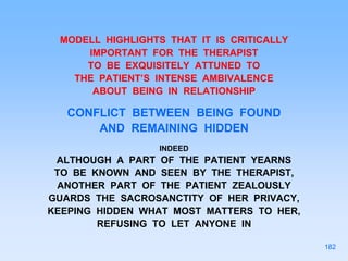 MODELL HIGHLIGHTS THAT IT IS CRITICALLY
IMPORTANT FOR THE THERAPIST
TO BE EXQUISITELY ATTUNED TO
THE PATIENT’S INTENSE AMBIVALENCE
ABOUT BEING IN RELATIONSHIP
CONFLICT BETWEEN BEING FOUND
AND REMAINING HIDDEN
INDEED
ALTHOUGH A PART OF THE PATIENT YEARNS
TO BE KNOWN AND SEEN BY THE THERAPIST,
ANOTHER PART OF THE PATIENT ZEALOUSLY
GUARDS THE SACROSANCTITY OF HER PRIVACY,
KEEPING HIDDEN WHAT MOST MATTERS TO HER,
REFUSING TO LET ANYONE IN
182
 