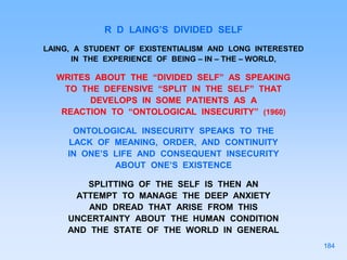 R D LAING’S DIVIDED SELF
LAING, A STUDENT OF EXISTENTIALISM AND LONG INTERESTED
IN THE EXPERIENCE OF BEING – IN – THE – WORLD,
WRITES ABOUT THE “DIVIDED SELF” AS SPEAKING
TO THE DEFENSIVE “SPLIT IN THE SELF” THAT
DEVELOPS IN SOME PATIENTS AS A
REACTION TO “ONTOLOGICAL INSECURITY” (1960)
ONTOLOGICAL INSECURITY SPEAKS TO THE
LACK OF MEANING, ORDER, AND CONTINUITY
IN ONE’S LIFE AND CONSEQUENT INSECURITY
ABOUT ONE’S EXISTENCE
SPLITTING OF THE SELF IS THEN AN
ATTEMPT TO MANAGE THE DEEP ANXIETY
AND DREAD THAT ARISE FROM THIS
UNCERTAINTY ABOUT THE HUMAN CONDITION
AND THE STATE OF THE WORLD IN GENERAL
184
 