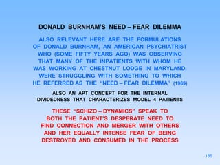 DONALD BURNHAM’S NEED – FEAR DILEMMA
ALSO RELEVANT HERE ARE THE FORMULATIONS
OF DONALD BURNHAM, AN AMERICAN PSYCHIATRIST
WHO (SOME FIFTY YEARS AGO) WAS OBSERVING
THAT MANY OF THE INPATIENTS WITH WHOM HE
WAS WORKING AT CHESTNUT LODGE IN MARYLAND,
WERE STRUGGLING WITH SOMETHING TO WHICH
HE REFERRED AS THE “NEED – FEAR DILEMMA” (1969)
ALSO AN APT CONCEPT FOR THE INTERNAL
DIVIDEDNESS THAT CHARACTERIZES MODEL 4 PATIENTS
THESE “SCHIZO – DYNAMICS” SPEAK TO
BOTH THE PATIENT’S DESPERATE NEED TO
FIND CONNECTION AND MERGER WITH OTHERS
AND HER EQUALLY INTENSE FEAR OF BEING
DESTROYED AND CONSUMED IN THE PROCESS
185
 