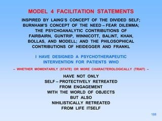 MODEL 4 FACILITATION STATEMENTS
INSPIRED BY LAING’S CONCEPT OF THE DIVIDED SELF;
BURNHAM’S CONCEPT OF THE NEED – FEAR DILEMMA;
THE PSYCHOANALYTIC CONTRIBUTIONS OF
FAIRBAIRN, GUNTRIP, WINNICOTT, BALINT, KHAN,
BOLLAS, AND MODELL; AND THE PHILOSOPHICAL
CONTRIBUTIONS OF HEIDEGGER AND FRANKL
I HAVE DESIGNED A PSYCHOTHERAPEUTIC
INTERVENTION FOR PATIENTS WHO
– WHETHER MOMENTARILY (STATE) OR MORE CHARACTEROLOGICALLY (TRAIT) –
HAVE NOT ONLY
SELF – PROTECTIVELY RETREATED
FROM ENGAGEMENT
WITH THE WORLD OF OBJECTS
BUT ALSO
NIHILISTICALLY RETREATED
FROM LIFE ITSELF
188
 