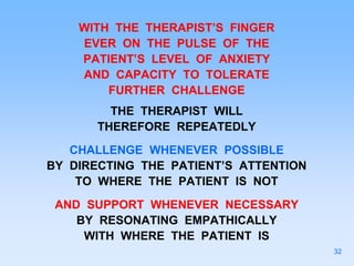 WITH THE THERAPIST’S FINGER
EVER ON THE PULSE OF THE
PATIENT’S LEVEL OF ANXIETY
AND CAPACITY TO TOLERATE
FURTHER CHALLENGE
THE THERAPIST WILL
THEREFORE REPEATEDLY
CHALLENGE WHENEVER POSSIBLE
BY DIRECTING THE PATIENT’S ATTENTION
TO WHERE THE PATIENT IS NOT
AND SUPPORT WHENEVER NECESSARY
BY RESONATING EMPATHICALLY
WITH WHERE THE PATIENT IS
32
 