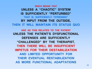 WHICH MEANS THAT
UNLESS A “CHAOTIC” SYSTEM
IS SUFFICIENTLY “PERTURBED”
THAT IS, SUFFICIENTLY “STRESSED”
BY INPUT FROM THE OUTSIDE,
THEN IT WILL MAINTAIN ITS STATUS QUO
AND AS THIS RELATES TO THE PATIENT
UNLESS THE PATIENT’S DYSFUNCTIONAL
DEFENSES ARE SUFFICIENTLY
“CHALLENGED” BY THE THERAPIST,
THEN THERE WILL BE INSUFFICIENT
IMPETUS FOR THEIR DESTABILIZATION
AND LIMITED OPPORTUNITY FOR
THEIR EVENTUAL RESTABILIZATION
AS MORE FUNCTIONAL ADAPTATIONS
35
 