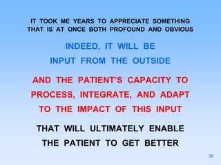 IT TOOK ME YEARS TO APPRECIATE SOMETHING
THAT IS AT ONCE BOTH PROFOUND AND OBVIOUS
INDEED, IT WILL BE
INPUT FROM THE OUTSIDE
AND THE PATIENT’S CAPACITY TO
PROCESS, INTEGRATE, AND ADAPT
TO THE IMPACT OF THIS INPUT
THAT WILL ULTIMATELY ENABLE
THE PATIENT TO GET BETTER
36
 