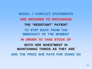 MODEL 1 CONFLICT STATEMENTS
ARE DESIGNED TO ENCOURAGE
THE “RESISTANT” PATIENT
TO STEP BACK FROM THE
IMMEDIACY OF THE MOMENT
IN ORDER TO TAKE STOCK OF
BOTH HER INVESTMENT IN
MAINTAINING THINGS AS THEY ARE
AND THE PRICE SHE PAYS FOR DOING SO
46
 