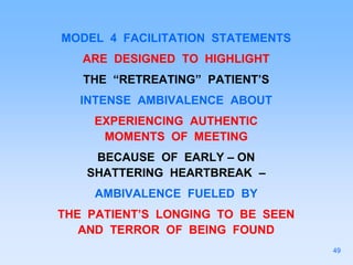 MODEL 4 FACILITATION STATEMENTS
ARE DESIGNED TO HIGHLIGHT
THE “RETREATING” PATIENT’S
INTENSE AMBIVALENCE ABOUT
EXPERIENCING AUTHENTIC
MOMENTS OF MEETING
BECAUSE OF EARLY – ON
SHATTERING HEARTBREAK –
AMBIVALENCE FUELED BY
THE PATIENT’S LONGING TO BE SEEN
AND TERROR OF BEING FOUND
49
 