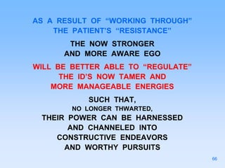 AS A RESULT OF “WORKING THROUGH”
THE PATIENT’S “RESISTANCE”
THE NOW STRONGER
AND MORE AWARE EGO
WILL BE BETTER ABLE TO “REGULATE”
THE ID’S NOW TAMER AND
MORE MANAGEABLE ENERGIES
SUCH THAT,
NO LONGER THWARTED,
THEIR POWER CAN BE HARNESSED
AND CHANNELED INTO
CONSTRUCTIVE ENDEAVORS
AND WORTHY PURSUITS
66
 