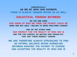 PARENTHETICALLY
AS WE SIT WITH OUR PATIENTS
THERE IS ALWAYS TENSION WITHIN US AS WELL
DIALECTICAL TENSION BETWEEN
ON THE ONE HAND
OUR VISION OF WHO WE THINK THE PATIENT COULD BE
WERE SHE BUT ABLE / WILLING TO MAKE HEALTHIER CHOICES
AND ON THE OTHER HAND
OUR RESPECT FOR THE REALITY OF WHO SHE IS
AND FOR THE CHOICES, NO MATTER HOW UNHEALTHY,
THAT SHE “FINDS HERSELF” MAKING
WE ARE THEREFORE ALWAYS STRUGGLING TO FIND
AN OPTIMAL BALANCE WITHIN OURSELVES
BETWEEN WANTING THE PATIENT TO CHANGE
AND ACCEPTING THE REALITY OF WHO SHE IS
70
 