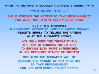 WHEN THE THERAPIST INTRODUCES A CONFLICT STATEMENT WITH
“YOU KNOW THAT … ”
SHE IS FORCING THE PATIENT TO TAKE RESPONSIBILITY
FOR WHAT THE PATIENT REALLY DOES KNOW
BUT IF THE THERAPIST
IN A MISGUIDED ATTEMPT TO URGE THE PATIENT FORWARD
RESORTS SIMPLY TO TELLING THE PATIENT
WHAT THE THERAPIST KNOWS,
NOT ONLY DOES THE THERAPIST RUN
THE RISK OF FORCING THE PATIENT
TO BECOME EVEN MORE ENTRENCHED
IN HER DEFENSIVE STANCE OF PROTEST
BUT ALSO THE THERAPIST WILL BE
ROBBING THE PATIENT OF ANY INCENTIVE
TO TAKE RESPONSIBILITY
FOR HER OWN DESIRE TO GET BETTER
72
 
