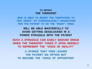 TO REPEAT
THE THERAPIST
WHO IS ABLE TO RESIST THE TEMPTATION TO
“GET BOSSY” BY OVERZEALOUSLY ADVOCATING
FOR THE PATIENT TO DO THE “RIGHT” THING
WILL BE ABLE MASTERFULLY TO
AVOID GETTING DEADLOCKED IN A
POWER STRUGGLE WITH THE PATIENT
SUCH A STRUGGLE CAN EASILY ENOUGH ENSUE
WHEN THE THERAPIST TAKES IT UPON HERSELF
TO REPRESENT THE “VOICE OF REALITY”
A STANCE THAT THEN LEAVES
THE PATIENT NO OPTION BUT
TO BECOME THE “VOICE OF OPPOSITION”
73
 