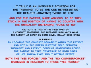 IT TRULY IS AN UNTENABLE SITUATION FOR
THE THERAPIST TO BE THE ONE REPRESENTING
THE HEALTHY (ADAPTIVE) “VOICE OF YES”
AND FOR THE PATIENT, MADE ANXIOUS, TO BE THEN
STUCK IN THE POSITION OF HAVING TO COUNTER WITH
THE UNHEALTHY (DEFENSIVE) “VOICE OF NO”
AND SO IT IS THAT IN THE FIRST PART OF
A CONFLICT STATEMENT, THE THERAPIST HIGHLIGHTS WHAT
THE PATIENT, AT LEAST ON SOME LEVEL, REALLY DOES KNOW
IN ESSENCE
BY LOCATING THE CONFLICT SQUARELY WITHIN THE PATIENT
AND NOT IN THE INTERSUBJECTIVE FIELD BETWEEN
THERAPIST AND PATIENT, CONFLICT STATEMENTS FORCE
THE PATIENT TO TAKE OWNERSHIP OF BOTH SIDES
OF HER AMBIVALENCE ABOUT GETTING BETTER
BOTH THE “YES FORCES” AND THE “NO COUNTERFORCES”
MOBILIZED IN REACTION TO THOSE “YES FORCES”
74
 