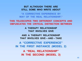 BUT ALTHOUGH THERE ARE
STILL SOME WHO WRITE ABOUT
“A CORRECTIVE EXPERIENCE BY
WAY OF THE REAL RELATIONSHIP,”
THIS TELESCOPES TWO DIFFERENT CONCEPTS AND
OBFUSCATES THE CRITICAL DISTINCTION BETWEEN
A THERAPY RELATIONSHIP
THAT INVOLVES GIVE
AND A THERAPY RELATIONSHIP
THAT INVOLVES GIVE – AND – TAKE
A “CORRECTIVE EXPERIENCE”
IN THE FIRST INSTANCE (MODEL 2)
A “REAL RELATIONSHIP”
IN THE SECOND (MODEL 3)
85
 