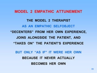 MODEL 2 EMPATHIC ATTUNEMENT
THE MODEL 2 THERAPIST
AS AN EMPATHIC SELFOBJECT
“DECENTERS” FROM HER OWN EXPERIENCE,
JOINS ALONGSIDE THE PATIENT, AND
“TAKES ON” THE PATIENT’S EXPERIENCE
BUT ONLY “AS IF” IT WERE HER OWN
BECAUSE IT NEVER ACTUALLY
BECOMES HER OWN
89
 