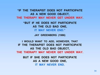 “IF THE THERAPIST DOES NOT PARTICIPATE
AS A NEW GOOD OBJECT,
THE THERAPY MAY NEVER GET UNDER WAY.
“BUT IF HE DOES NOT PARTICIPATE
AS THE OLD BAD ONE,
IT MAY NEVER END.”
JAY GREENBERG (1986)
I WOULD WANT TO ADD, HOWEVER, THAT
IF THE THERAPIST DOES NOT PARTICIPATE
AS THE OLD BAD OBJECT,
THE THERAPY MAY NEVER GET UNDER WAY.
BUT IF SHE DOES NOT PARTICIPATE
AS A NEW GOOD ONE,
IT MAY NEVER END.
94
 