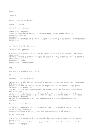 2007
CLASE Nº 28
Manual Escuelas de fútbol
ETAPA INICIACIÓN
DURACIÓN: 120 minutos
TEMA: Pases (repaso).
Objetivo específico: Mejorar la técnica adquirida en pases del balón
(Habilitaciones al
compañero).
Internalizar Principios de Juego: “Jugar a lo ancho y a lo largo“, “Desmarcación
constante“.
A.- PARTE INICIAL: 10 minutos
Calentamiento previo:
8 alumnos en círculo. Quien tiene el balón lo enviará a un compañero mediante
pase borde
interno- externo y correrá a ocupar el lugar de éste, quien ya envió el balón a
otro compañero y
abandonó su lugar.
Elasticidad y flexibilidad
pág.
B.- PARTE PRINCIPAL: 100 minutos
78
Trabajo físico: 20 minutos
Cancha de 25 x 15. Fútbol reducido: 6 equipos (azules v/s rojos) de 3 jugadores
( 3 contra 3 en
cancha) tratarán de tocar el balón la mayor cantidad de veces sin que pueda
interceptar el rival. Se
contabilizará la cantidad de pases. Se pueden apoyar en los de su mismo color
que estén como
apoyo. Cada 2 minutos serán cambiados y los que estén afuera serán apoyo.
En la pausa, como apoyo se queda sólo un equipo por color cada vez; los otros
dos equipos realizan
series de abdominales o de flexo extensiones de brazos indicados por el
profesor.
Trabajo técnico: 80 minutos
En parejas: separados por 5 - 10 metros, realizarán pases a ras de piso, de
borde interno (cortos),
primero estáticos y al pie, luego con desplazamiento y al espacio.
Fútbol reducido:
Con arcos, sin arquero. 4:4 con comodín (no hace goles). Principio de juego:
desmarcación
Con arcos y arquero: 4:4 con 4 apoyos del mismo color (1 en cada lado de la
cancha). Los apoyos
 