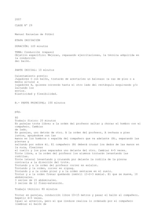 2007
CLASE Nº 29
Manual Escuelas de fútbol
ETAPA INICIACIÓN
DURACIÓN: 120 minutos
TEMA: Conducción (repaso)
Objetivo específico: Mejorar, repasando ejercitaciones, la técnica adquirida en
la conducción
del balón.
PARTE INICIAL: 10 minutos
Calentamiento previo:
Jugadores O con balón, tratarán de acertarles un balonazo (a ras de piso o a
media altura) a
jugadores X, quienes correrán hasta el otro lado del rectángulo esquivando y/o
saltando los
envíos.
Elasticidad y flexibilidad.
B.- PARTE PRINCIPAL: 100 minutos
pág.
80
Trabajo físico: 20 minutos
En parejas trote libre; a la orden del profesor saltar y chocar el hombro con el
compañero. Cambiar
de lado.
En parejas, uno detrás de otro. A la orden del profesor, A rechaza a pies
juntos, apoyándose con las
manos en los hombros o espalda del compañero que va adelante (B), separando las
piernas y
saltando por sobre él. El compañero (B) deberá cruzar los dedos de las manos en
la nuca, flexionar
el cuello y los pies separados uno delante del otro. Cambiar 4-5 veces.
Trote libre, a la orden del profesor los alumnos trotarán levantando las
rodillas.
Trote lateral levantando y cruzando por delante la rodilla de la pierna
contraria a la dirección del trote.
Trotando y a la orden del profesor correr en eslalon.
Trotando y la orden, correr en zigzag.
Trotando y a la orden picar y a la orden sentarse en el suelo.
Trotar y a la orden frenar quedando inmóvil (1-2-3 momia). El que se mueve, 10
abdominales.
3 series de 15 abdominales.
3 series de 12 flexo-extensión.
Trabajo técnico: 80 minutos
Trotar en parejas, conducción libre 10-15 metros y pasar el balón al compañero.
Repetir 4-5 veces.
Igual al anterior, pero el que conduce realiza lo ordenado por el compañero
(cambiar el balón de
 