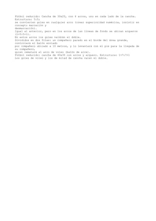 Fútbol reducido: Cancha de 30x20, con 4 arcos, uno en cada lado de la cancha.
Estructura: 5:5;
se convierten goles en cualquier arco (crear superioridad numérica, insistir en
concepto marcación y
desmarcación).
Igual al anterior, pero en los arcos de las líneas de fondo se ubican arqueros
(1+5:5+1).
En estos arcos los goles valdrán el doble.
Divididos en dos filas: un compañero parado en el borde del área grande,
controlará el balón enviado
por compañero ubicado a 10 metros, y lo levantará con el pie para la llegada de
su compañero,
quien rematará al arco de voleo (balón de aire).
Fútbol reducido: cancha de 40x30 con arcos y arquero. Estructura: 1+7:7+1
Los goles de voleo y los de mitad de cancha valen el doble.
 