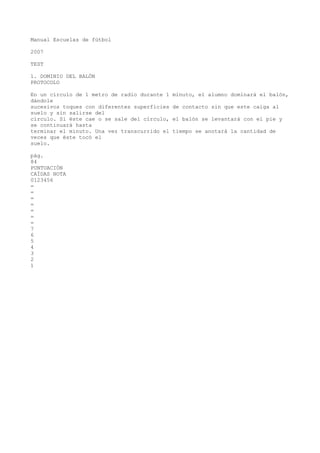 Manual Escuelas de fútbol
2007
TEST
1. DOMINIO DEL BALÓN
PROTOCOLO
En un círculo de 1 metro de radio durante 1 minuto, el alumno dominará el balón,
dándole
sucesivos toques con diferentes superficies de contacto sin que este caiga al
suelo y sin salirse del
círculo. Si éste cae o se sale del círculo, el balón se levantará con el pie y
se continuará hasta
terminar el minuto. Una vez transcurrido el tiempo se anotará la cantidad de
veces que éste tocó el
suelo.
pág.
84
PUNTUACIÓN
CAÍDAS NOTA
0123456
=
=
=
=
=
=
=
7
6
5
4
3
2
1
 