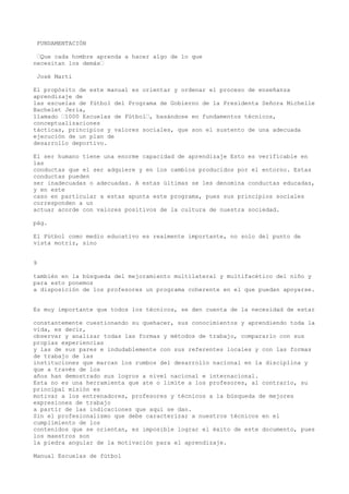 FUNDAMENTACIÓN
“Que cada hombre aprenda a hacer algo de lo que
necesitan los demás“
José Martí
El propósito de este manual es orientar y ordenar el proceso de enseñanza
aprendizaje de
las escuelas de fútbol del Programa de Gobierno de la Presidenta Señora Michelle
Bachelet Jeria,
llamado “1000 Escuelas de Fútbol“, basándose en fundamentos técnicos,
conceptualizaciones
tácticas, principios y valores sociales, que son el sustento de una adecuada
ejecución de un plan de
desarrollo deportivo.
El ser humano tiene una enorme capacidad de aprendizaje Esto es verificable en
las
conductas que el ser adquiere y en los cambios producidos por el entorno. Estas
conductas pueden
ser inadecuadas o adecuadas. A estas últimas se les denomina conductas educadas,
y en este
caso en particular a estas apunta este programa, pues sus principios sociales
corresponden a un
actuar acorde con valores positivos de la cultura de nuestra sociedad.
pág.
El Fútbol como medio educativo es realmente importante, no solo del punto de
vista motriz, sino
9
también en la búsqueda del mejoramiento multilateral y multifacético del niño y
para esto ponemos
a disposición de los profesores un programa coherente en el que puedan apoyarse.
Es muy importante que todos los técnicos, se den cuenta de la necesidad de estar
constantemente cuestionando su quehacer, sus conocimientos y aprendiendo toda la
vida, es decir,
observar y analizar todas las formas y métodos de trabajo, compararlo con sus
propias experiencias
y las de sus pares e indudablemente con sus referentes locales y con las formas
de trabajo de las
instituciones que marcan los rumbos del desarrollo nacional en la disciplina y
que a través de los
años han demostrado sus logros a nivel nacional e internacional.
Esta no es una herramienta que ate o limite a los profesores, al contrario, su
principal misión es
motivar a los entrenadores, profesores y técnicos a la búsqueda de mejores
expresiones de trabajo
a partir de las indicaciones que aquí se dan.
Sin el profesionalismo que debe caracterizar a nuestros técnicos en el
cumplimiento de los
contenidos que se orientan, es imposible lograr el éxito de este documento, pues
los maestros son
la piedra angular de la motivación para el aprendizaje.
Manual Escuelas de fútbol
 