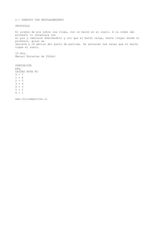 2.- DOMINIO CON DESPLAZAMIENTO
PROTOCOLO
El alumno de pie sobre una línea, con un balón en el suelo. A la orden del
profesor lo levantará con
el pie y caminará dominándolo y sin que el balón caiga, hasta llegar donde el
profesor, quien se
ubicará a 10 metros del punto de partida. Se anotarán las veces que el balón
toque el suelo.
10 mts.
Manual Escuelas de fútbol
PUNTUACIÓN
pág.
CAÍDAS NOTA 85
0 = 7
1 = 6
2 = 5
3 = 4
4 = 3
5 = 2
6 = 1
www.chiledeportes.cl
 