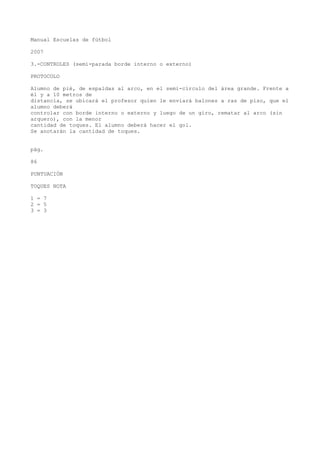 Manual Escuelas de fútbol
2007
3.-CONTROLES (semi-parada borde interno o externo)
PROTOCOLO
Alumno de pié, de espaldas al arco, en el semi-círculo del área grande. Frente a
él y a 10 metros de
distancia, se ubicará el profesor quien le enviará balones a ras de piso, que el
alumno deberá
controlar con borde interno o externo y luego de un giro, rematar al arco (sin
arquero), con la menor
cantidad de toques. El alumno deberá hacer el gol.
Se anotarán la cantidad de toques.
pág.
86
PUNTUACIÓN
TOQUES NOTA
1 = 7
2 = 5
3 = 3
 