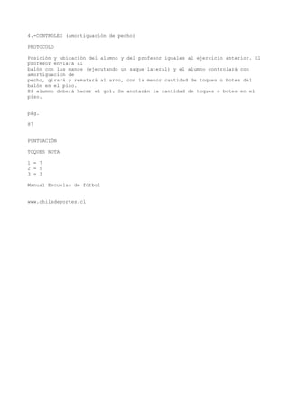 4.-CONTROLES (amortiguación de pecho)
PROTOCOLO
Posición y ubicación del alumno y del profesor iguales al ejercicio anterior. El
profesor enviará al
balón con las manos (ejecutando un saque lateral) y el alumno controlará con
amortiguación de
pecho, girará y rematará al arco, con la menor cantidad de toques o botes del
balón en el piso.
El alumno deberá hacer el gol. Se anotarán la cantidad de toques o botes en el
piso.
pág.
87
PUNTUACIÓN
TOQUES NOTA
1 = 7
2 = 5
3 = 3
Manual Escuelas de fútbol
www.chiledeportes.cl
 